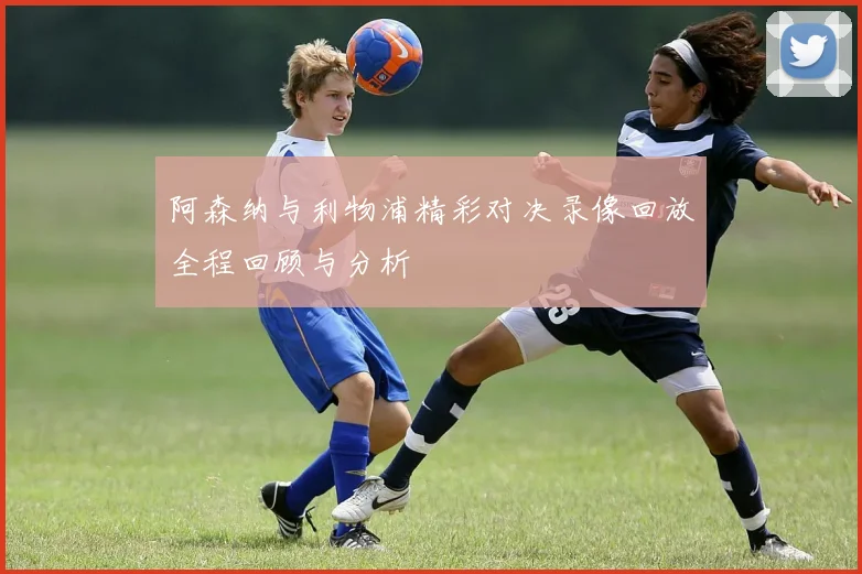 阿森纳与利物浦精彩对决录像回放全程回顾与分析
