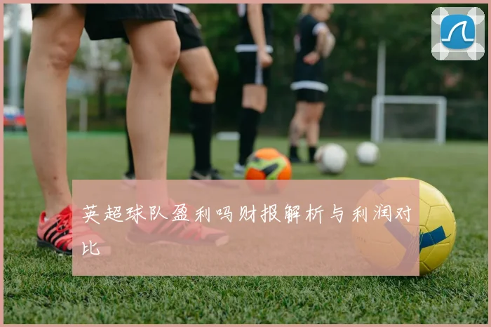 英超球队盈利吗财报解析与利润对比
