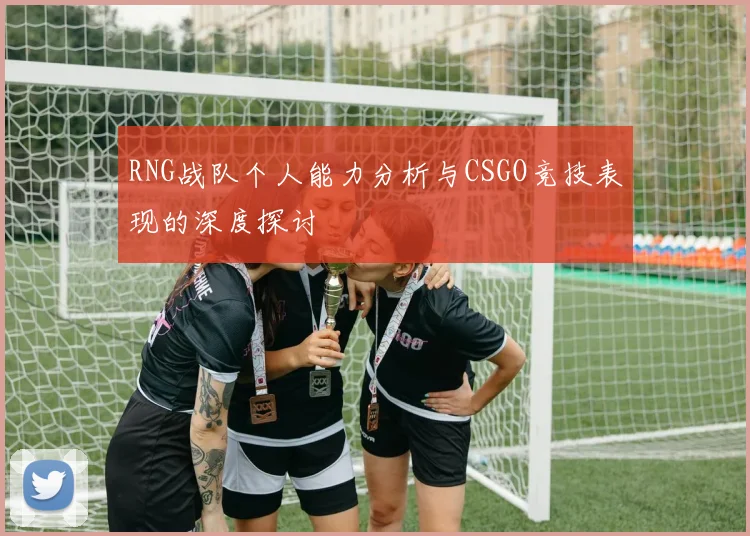RNG战队个人能力分析与CSGO竞技表现的深度探讨