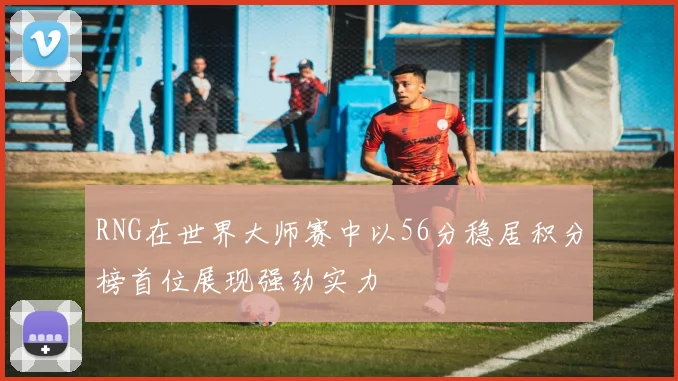 RNG在世界大师赛中以56分稳居积分榜首位展现强劲实力