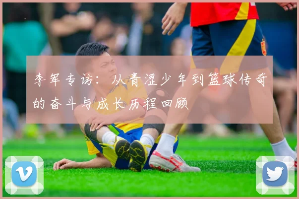 李军专访：从青涩少年到篮球传奇的奋斗与成长历程回顾