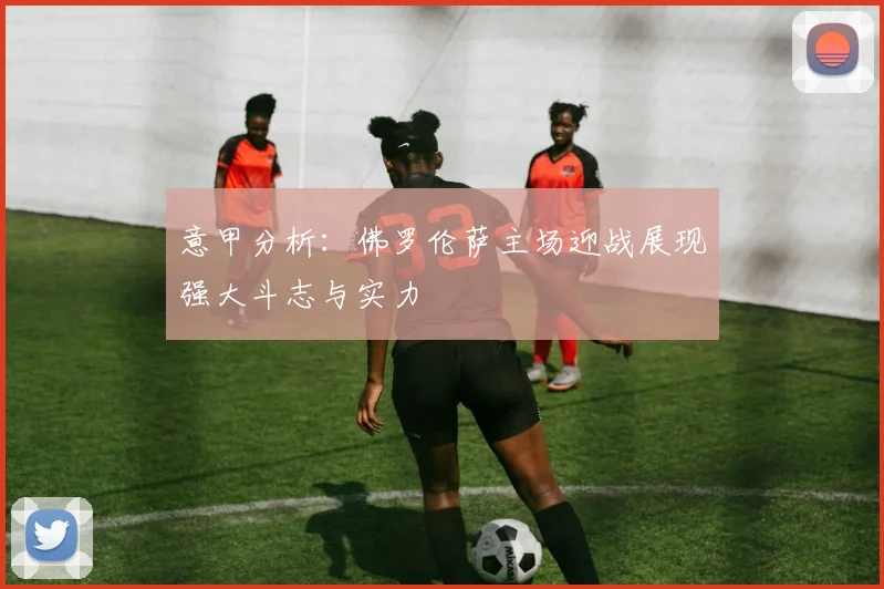 意甲分析：佛罗伦萨主场迎战展现强大斗志与实力