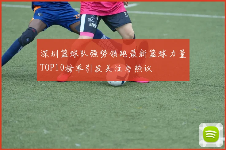 深圳篮球队强势领跑最新篮球力量TOP10榜单引发关注与热议