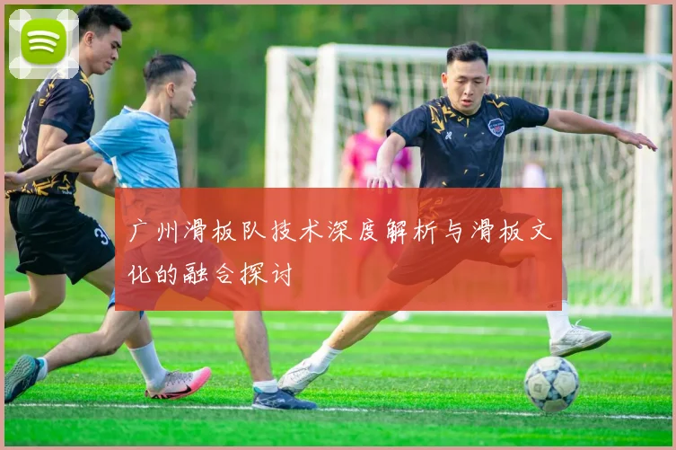 广州滑板队技术深度解析与滑板文化的融合探讨