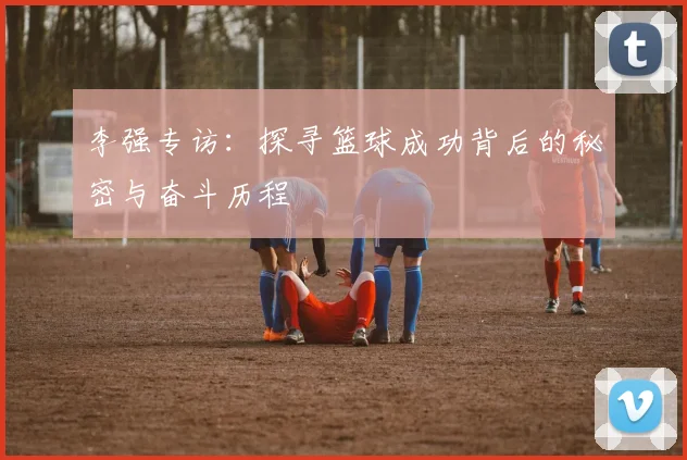 李强专访：探寻篮球成功背后的秘密与奋斗历程